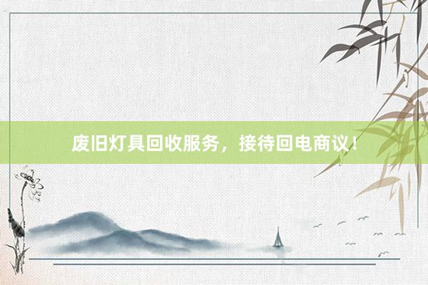 废旧灯具回收服务，接待回电商议！