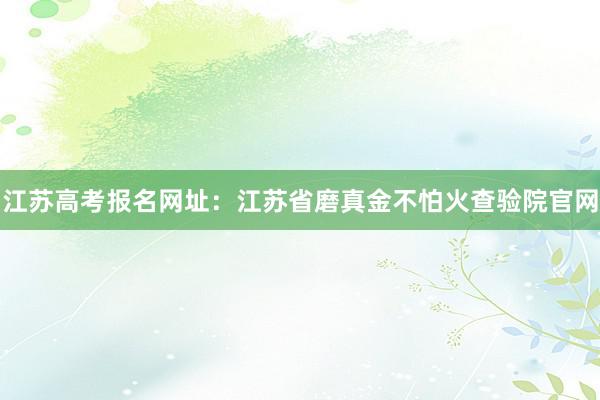 江苏高考报名网址：江苏省磨真金不怕火查验院官网