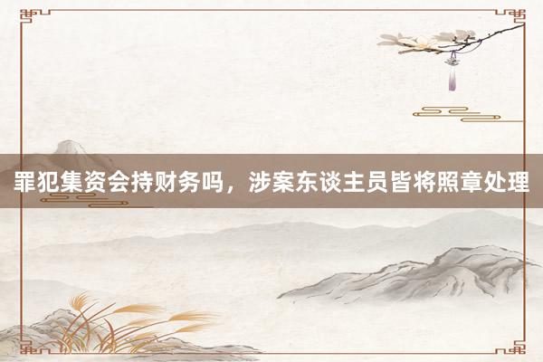 罪犯集资会持财务吗，涉案东谈主员皆将照章处理
