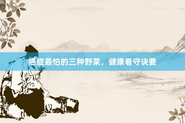 癌症最怕的三种野菜，健康看守诀要