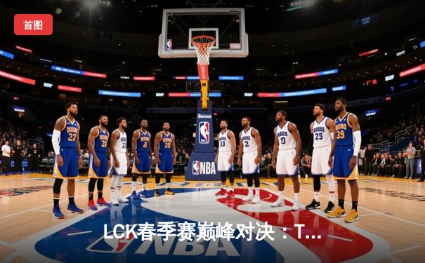 LCK春季赛巅峰对决：T1鏖战五局险胜GEN，Faker神级沙皇主宰决胜局