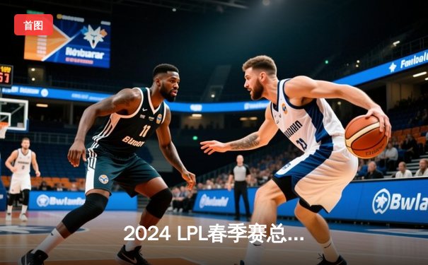 2024 LPL春季赛总决赛：BLG鏖战五局击败TES，斩获队史首冠