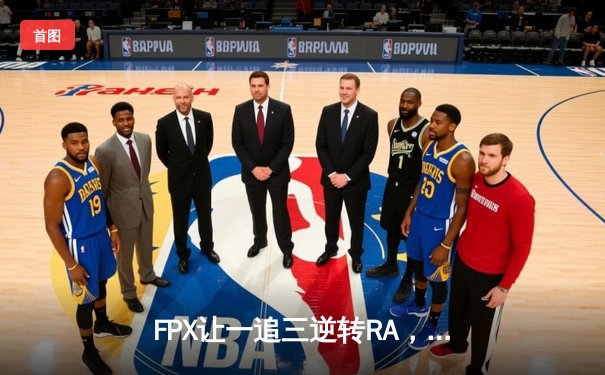 FPX让一追三逆转RA，银河舰队季后赛展现惊人韧性