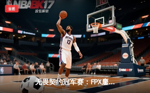 无畏契约冠军赛：FPX鏖战五局力克EDG，勇夺中国赛区首张世界赛门票