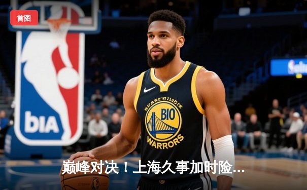 巅峰对决！上海久事加时险胜广东宏远，王哲林狂砍36分主宰内线