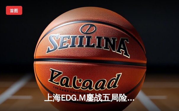 上海EDG.M鏖战五局险胜北京WB，清清关羽关键绕后锁定胜局