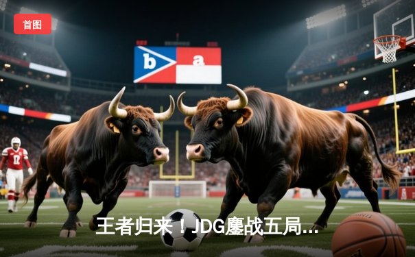 王者归来！JDG鏖战五局力克BLG，勇夺2024LPL春季赛总冠军