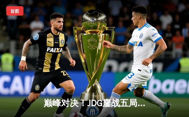 巅峰对决！JDG鏖战五局险胜BLG，369超神剑魔锁定LPL春季赛冠军