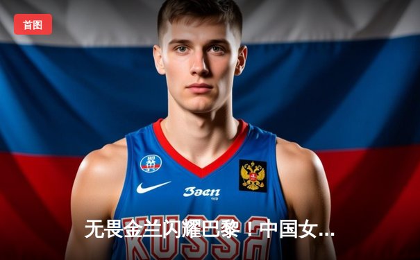 无畏金兰闪耀巴黎！中国女篮加时险胜日本夺奥运开门红