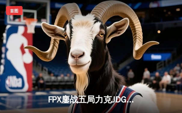 FPX鏖战五局力克JDG，翔掌门卡莎天秀锁定LPL季后赛四强席位
