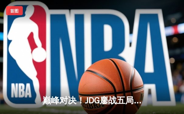巅峰对决！JDG鏖战五局力克TES问鼎LPL春季赛冠军