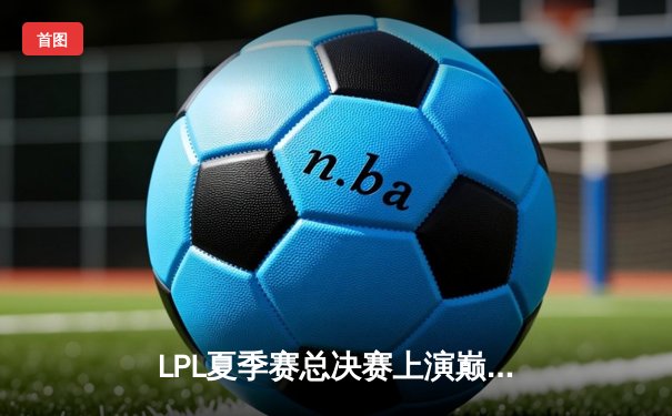 LPL夏季赛总决赛上演巅峰对决，JDG鏖战五局险胜BLG卫冕成功