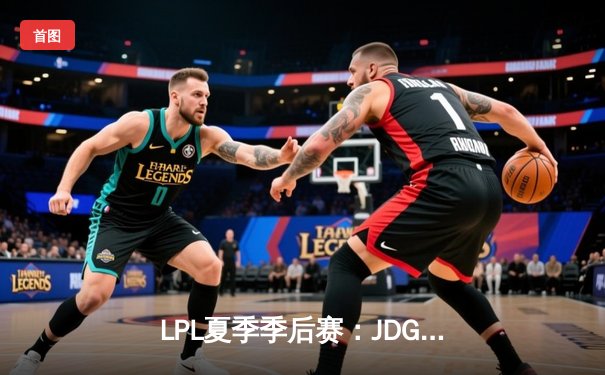 LPL夏季季后赛：JDG鏖战五局险胜TES，Knight沙皇关键推挽狂澜