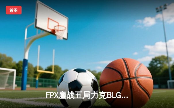 FPX鏖战五局力克BLG晋级LPL春季赛四强，Care沙皇绝境推挽定乾坤