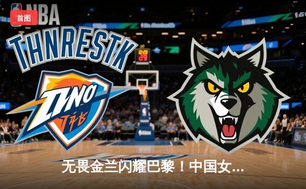 无畏金兰闪耀巴黎！中国女篮加时险胜日本夺奥运开门红