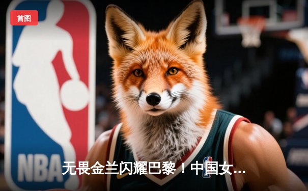 无畏金兰闪耀巴黎！中国女篮加时险胜日本，时隔12年再夺奥运奖牌